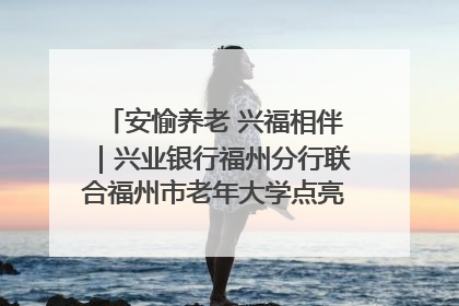 安愉养老 兴福相伴｜兴业银行福州分行联合福州市老年大学点亮安愉文化生活