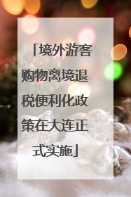 境外游客购物离境退税便利化政策在大连正式实施