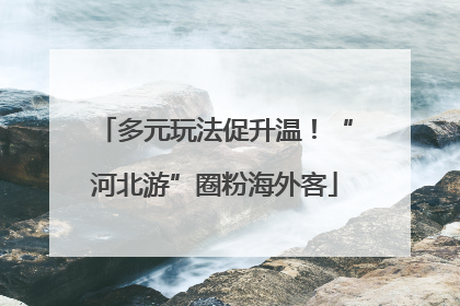 多元玩法促升温！“河北游”圈粉海外客