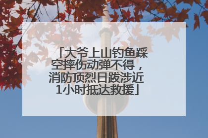 大爷上山钓鱼踩空摔伤动弹不得，消防顶烈日跋涉近1小时抵达救援