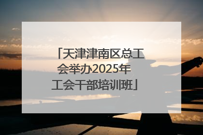 天津津南区总工会举办2025年工会干部培训班
