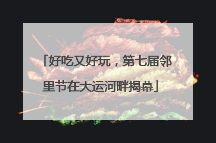 好吃又好玩，第七届邻里节在大运河畔揭幕