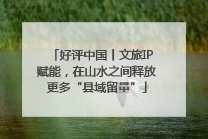 好评中国丨文旅IP赋能，在山水之间释放更多“县域留量”