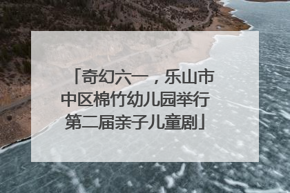 奇幻六一，乐山市中区棉竹幼儿园举行第二届亲子儿童剧