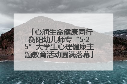 心润生命健康同行 衡阳幼儿师专“5·25”大学生心理健康主题教育活动圆满落幕