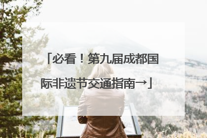 必看！第九届成都国际非遗节交通指南→