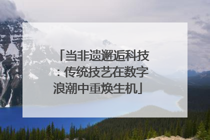 当非遗邂逅科技：传统技艺在数字浪潮中重焕生机