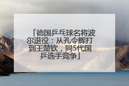 德国乒乓球名将波尔退役：从孔令辉打到王楚钦，同5代国乒选手竞争