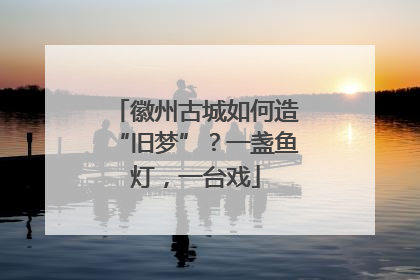 徽州古城如何造“旧梦”？一盏鱼灯，一台戏