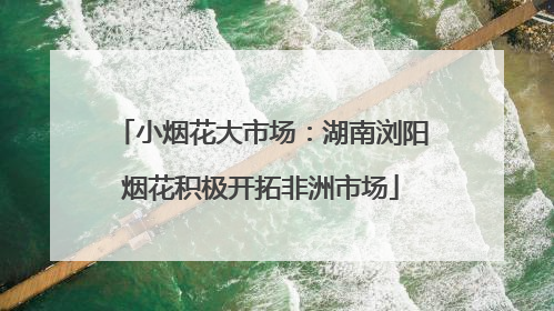 小烟花大市场：湖南浏阳烟花积极开拓非洲市场