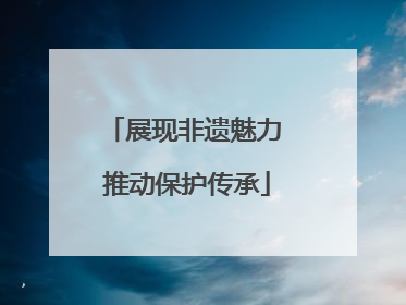 展现非遗魅力 推动保护传承