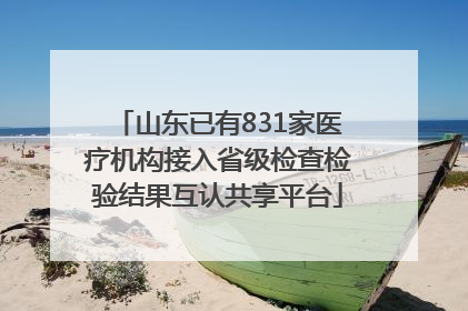 山东已有831家医疗机构接入省级检查检验结果互认共享平台
