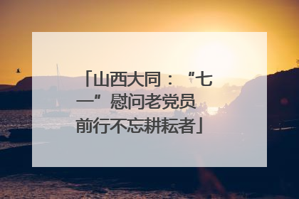 山西大同：“七一”慰问老党员 前行不忘耕耘者