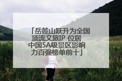岳麓山跃升为全国顶流文旅IP 位居中国5A级景区影响力百强榜单前十