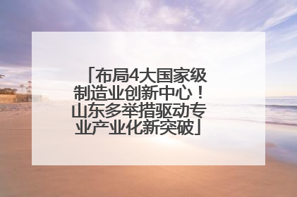 布局4大国家级制造业创新中心！山东多举措驱动专业产业化新突破