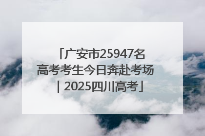 广安市25947名高考考生今日奔赴考场｜2025四川高考