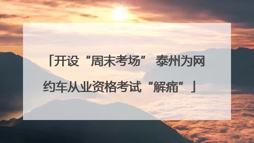 开设“周末考场” 泰州为网约车从业资格考试“解痛”