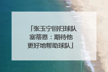 张玉宁回归球队 塞蒂恩：期待他更好地帮助球队