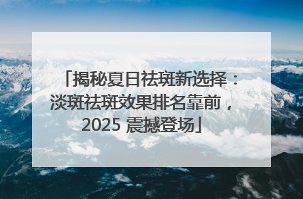 揭秘夏日祛斑新选择：淡斑祛斑效果排名靠前，2025 震撼登场