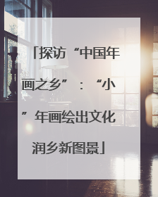 探访“中国年画之乡”：“小”年画绘出文化润乡新图景