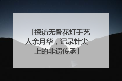 探访无骨花灯手艺人余月华，记录针尖上的非遗传承