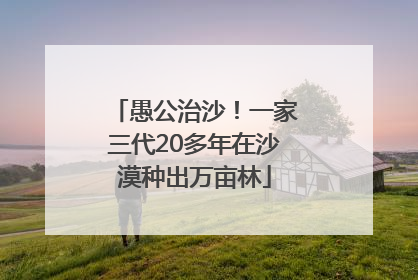 愚公治沙！一家三代20多年在沙漠种出万亩林