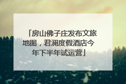 房山佛子庄发布文旅地图，君澜度假酒店今年下半年试运营