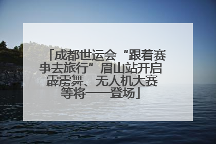 成都世运会“跟着赛事去旅行”眉山站开启 霹雳舞、无人机大赛等将一一登场