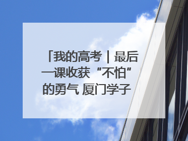 我的高考｜最后一课收获“不怕”的勇气 厦门学子万里同风赴新程