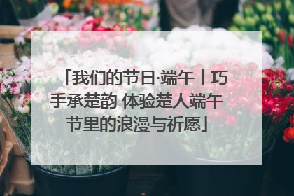 我们的节日·端午丨巧手承楚韵 体验楚人端午节里的浪漫与祈愿