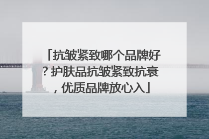 抗皱紧致哪个品牌好？护肤品抗皱紧致抗衰，优质品牌放心入