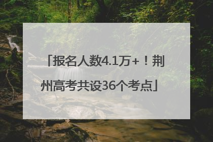 报名人数4.1万+！荆州高考共设36个考点
