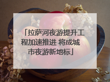 拉萨河夜游提升工程加速推进 将成城市夜游新地标