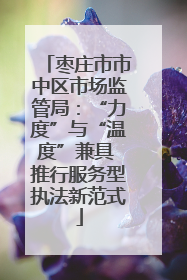 枣庄市市中区市场监管局：“力度”与“温度”兼具 推行服务型执法新范式