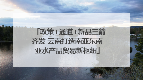 政策+通道+新品三箭齐发 云南打造南亚东南亚水产品贸易新枢纽
