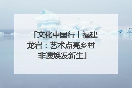 文化中国行丨福建龙岩：艺术点亮乡村 非遗焕发新生