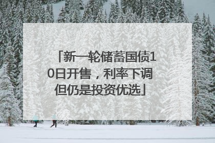 新一轮储蓄国债10日开售，利率下调但仍是投资优选