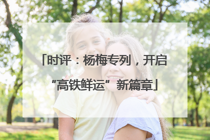 时评：杨梅专列，开启“高铁鲜运”新篇章