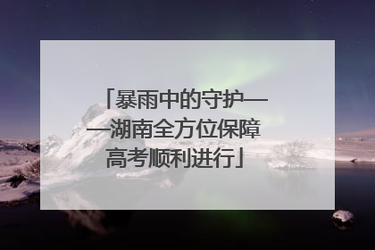 暴雨中的守护——湖南全方位保障高考顺利进行