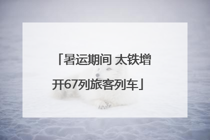 暑运期间 太铁增开67列旅客列车