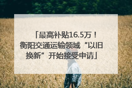 最高补贴16.5万！衡阳交通运输领域“以旧换新”开始接受申请