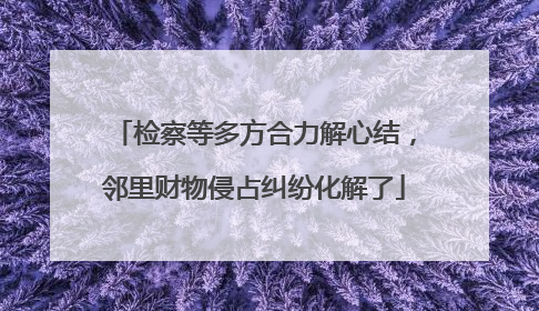 检察等多方合力解心结，邻里财物侵占纠纷化解了