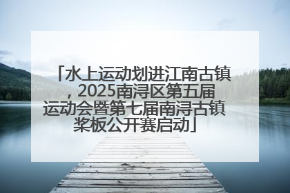 水上运动划进江南古镇，2025南浔区第五届运动会暨第七届南浔古镇桨板公开赛启动