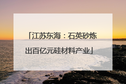 江苏东海：石英砂炼出百亿元硅材料产业