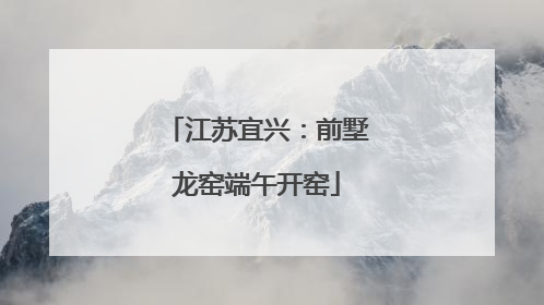 江苏宜兴：前墅龙窑端午开窑