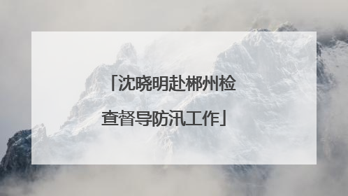 沈晓明赴郴州检查督导防汛工作