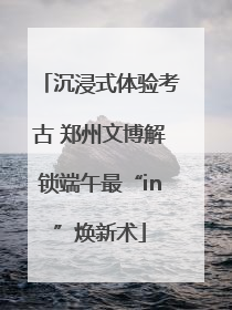 沉浸式体验考古 郑州文博解锁端午最“in”焕新术