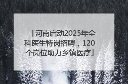 河南启动2025年全科医生特岗招聘，120个岗位助力乡镇医疗