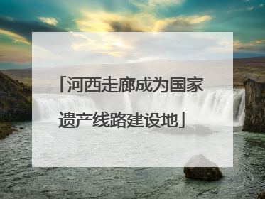 河西走廊成为国家遗产线路建设地