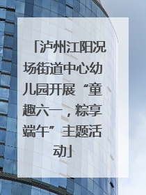 泸州江阳况场街道中心幼儿园开展“童趣六一，粽享端午”主题活动